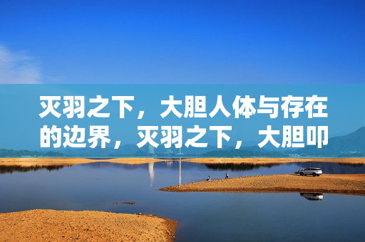灭羽之下,大胆人体与存在的边界,灭羽之下,大胆叩问人体与存在的边界
