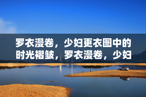 罗衣漫卷,少妇更衣图中的时光褶皱,罗衣漫卷,少妇更衣图的时光褶皱