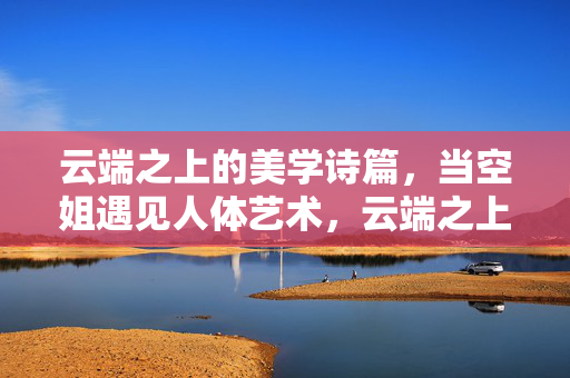 云端之上的美学诗篇,当空姐遇见人体艺术,云端之上,空姐人体艺术的美学诗篇