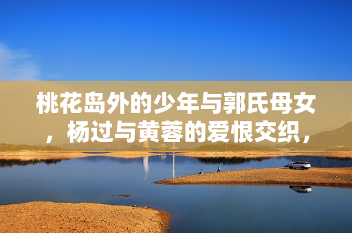 桃花岛外的少年与郭氏母女,杨过与黄蓉的爱恨交织,桃花岛外,杨过、黄蓉与郭氏母女的爱恨交织