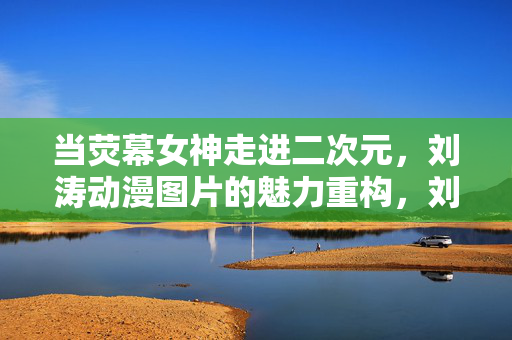 当荧幕女神走进二次元,刘涛动漫图片的魅力重构,刘涛,荧幕女神的二次元魅力重构