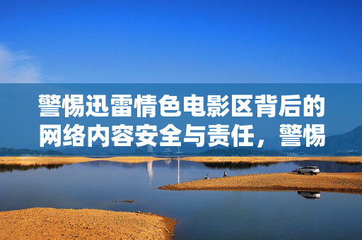 警惕迅雷情色电影区背后的网络内容安全与责任,警惕迅雷情色电影区背后的网络内容安全与责任