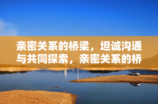 亲密关系的桥梁,坦诚沟通与共同探索,亲密关系的桥梁,坦诚沟通与共同探索