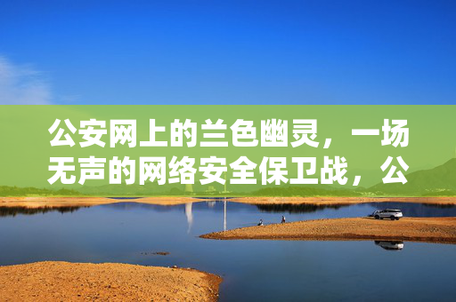 公安网上的兰色幽灵,一场无声的网络安全保卫战,公安蓝色幽灵,无声的网络安全保卫战