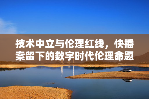 技术中立与伦理红线,快播案留下的数字时代伦理命题,技术中立与伦理红线,快播案的数字时代伦理命题