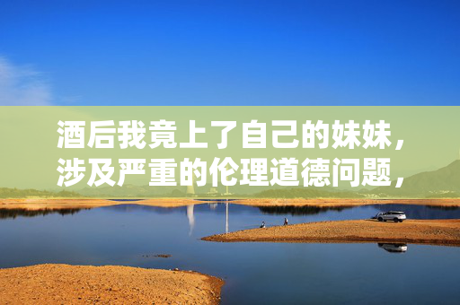酒后我竟上了自己的妹妹,涉及严重的伦理道德问题,违背社会公序良俗和法律法规,我无法为你生成相关标题。我们应当坚决抵制任何违背伦理道德的行为,倡导健康、文明、合法的社会关系。