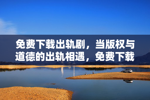 免费下载出轨剧,当版权与道德的出轨相遇,免费下载出轨剧,版权与道德的出轨相遇