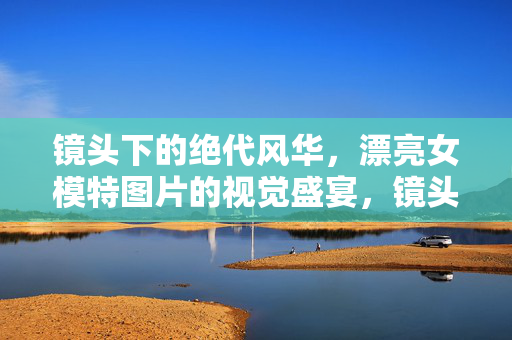 镜头下的绝代风华,漂亮女模特图片的视觉盛宴,镜头绝代风华,女模特图片视觉盛宴