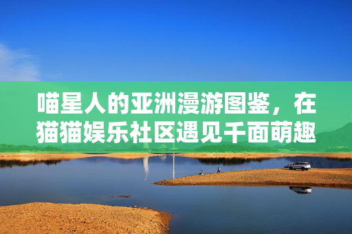 喵星人的亚洲漫游图鉴,在猫猫娱乐社区遇见千面萌趣,喵星人的亚洲萌趣漫游图鉴