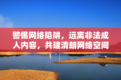 警惕网络陷阱,远离非法成人内容,共建清朗网络空间,警惕网络陷阱,远离非法成人内容,共建清朗网络空间