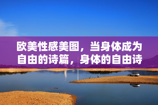 欧美性感美图,当身体成为自由的诗篇,身体的自由诗篇