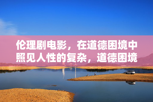伦理剧电影,在道德困境中照见人性的复杂,道德困境中的人性显影