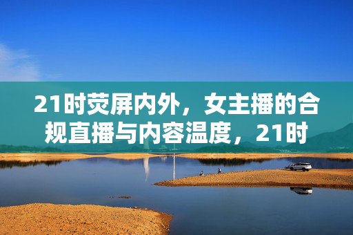 21时荧屏内外,女主播的合规直播与内容温度,21时荧屏内外,女主播合规直播的内容温度