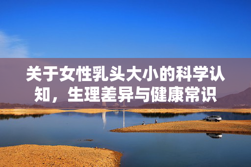 关于女性乳头大小的科学认知,生理差异与健康常识