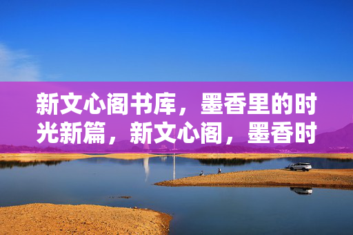新文心阁书库,墨香里的时光新篇,新文心阁,墨香时光新篇