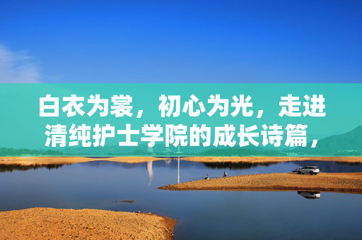 白衣为裳,初心为光,走进清纯护士学院的成长诗篇,白衣为裳初心为光,清纯护士学院成长诗篇