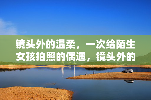 镜头外的温柔,一次给陌生女孩拍照的偶遇,镜头外的温柔,与陌生女孩的偶遇