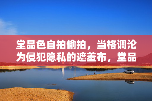 堂品色自拍偷拍,当格调沦为侵犯隐私的遮羞布,堂品色自拍偷拍,当格调沦为侵犯隐私的遮羞布