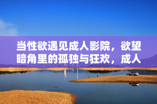 当性欲遇见成人影院,欲望暗角里的孤独与狂欢,成人影院,欲望暗角里的孤独狂欢