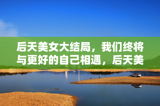 后天美女大结局,我们终将与更好的自己相遇,后天美女大结局,与更好的自己相遇