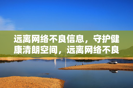远离网络不良信息,守护健康清朗空间,远离网络不良信息,守护健康清朗空间