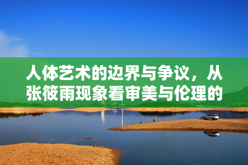 人体艺术的边界与争议,从张筱雨现象看审美与伦理的平衡,张筱雨现象,人体艺术的边界争议与审美伦理平衡