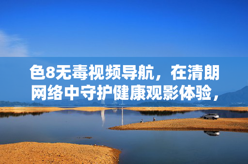 色8无毒视频导航,在清朗网络中守护健康观影体验,无毒视频导航,清朗网络守护健康观影
