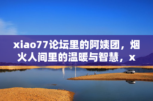 xiao77论坛里的阿姨团,烟火人间里的温暖与智慧,xiao77论坛阿姨团,烟火人间的温暖与智慧