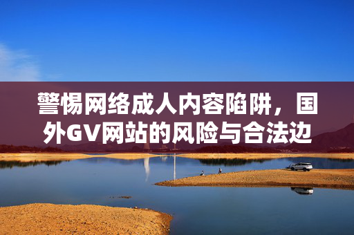 警惕网络成人内容陷阱,国外GV网站的风险与合法边界,警惕国外GV网站,风险与合法边界