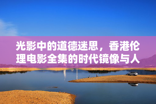 光影中的道德迷思,香港伦理电影全集的时代镜像与人性探索,道德迷思与时代镜像,香港伦理电影的人性探索