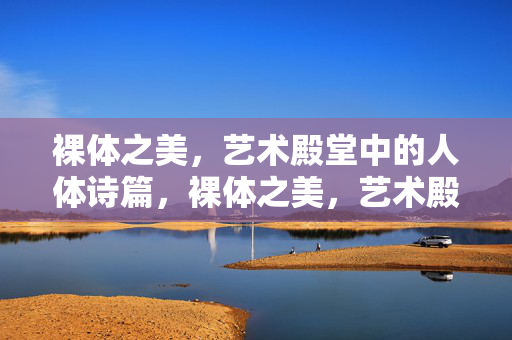 裸体之美,艺术殿堂中的人体诗篇,裸体之美,艺术殿堂中的人体诗篇