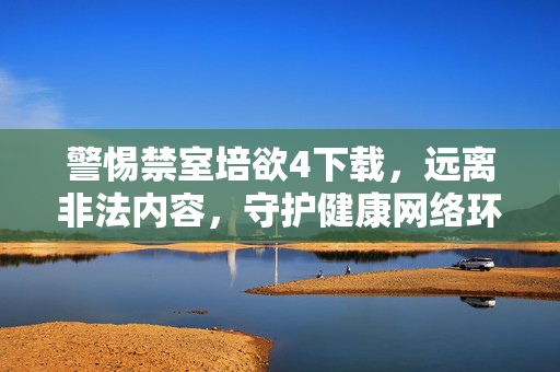 警惕禁室培欲4下载,远离非法内容,守护健康网络环境,警惕禁室培欲4下载,远离非法内容守护健康网络