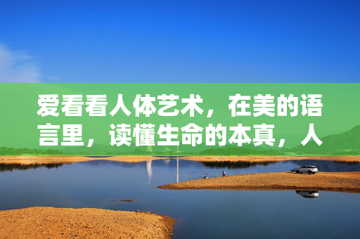 爱看看人体艺术,在美的语言里,读懂生命的本真,人体艺术,以美为语,读懂生命本真