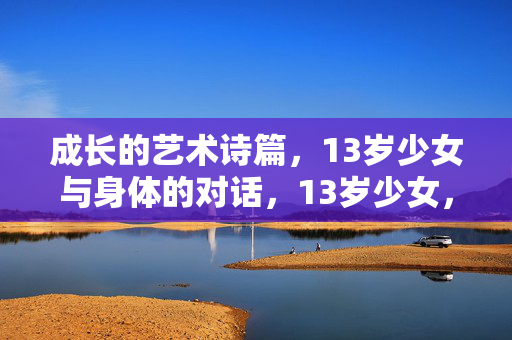 成长的艺术诗篇,13岁少女与身体的对话,13岁少女,身体与成长的对话诗篇