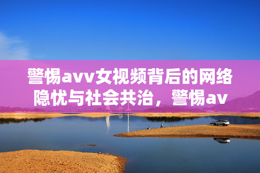 警惕avv女视频背后的网络隐忧与社会共治,警惕avv女视频,网络隐忧与社会共治之思