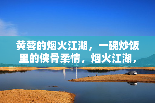 黄蓉的烟火江湖,一碗炒饭里的侠骨柔情,烟火江湖,炒饭柔情,黄蓉的侠骨