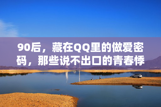 90后,藏在QQ里的做爱密码,那些说不出口的青春悸动,90后QQ密码,说不出口的青春悸动