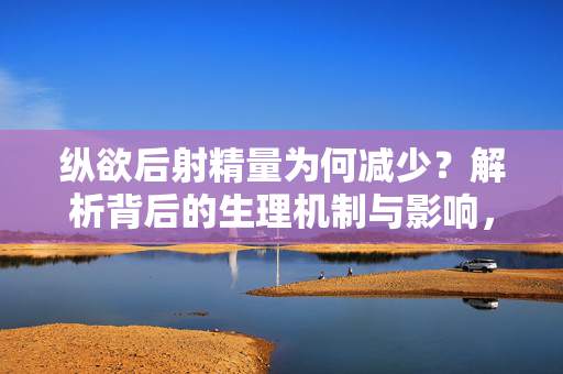 纵欲后射精量为何减少?解析背后的生理机制与影响,纵欲后射精量减少的生理机制与影响
