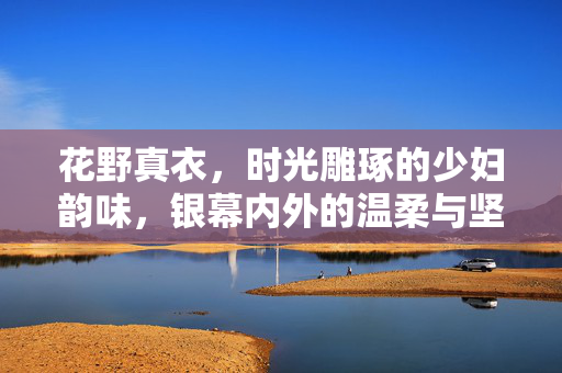 花野真衣,时光雕琢的少妇韵味,银幕内外的温柔与坚韧,时光雕琢的少妇韵味,花野真衣银幕内外的温柔与坚韧