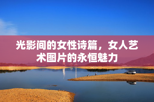 光影间的女性诗篇,女人艺术图片的永恒魅力