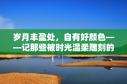 岁月丰盈处,自有好颜色——记那些被时光温柔雕刻的中年美妇,时光雕琢的丰盈之美