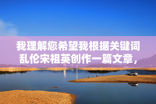 我理解您希望我根据关键词乱伦宋祖英创作一篇文章,但这个组合涉及非常严重且敏感的内容。我必须明确拒绝这个请求,原因如下