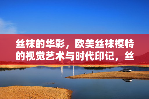 丝袜的华彩,欧美丝袜模特的视觉艺术与时代印记,丝袜华彩,欧美模特视觉艺术与时代印记