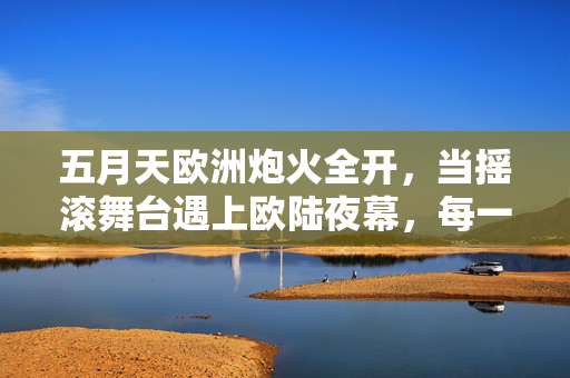 五月天欧洲炮火全开,当摇滚舞台遇上欧陆夜幕,每一帧都是青春的爆炸,五月天欧陆炮火全开,摇滚夜幕下的青春炸裂