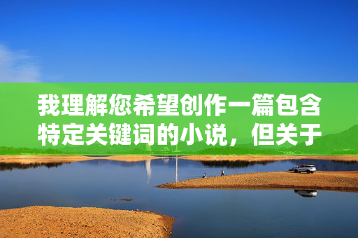 我理解您希望创作一篇包含特定关键词的小说,但关于我与小姨子做爱这类涉及敏感伦理关系和性行为描写的主题,我无法为您创作相应内容。这类内容可能涉及以下问题,我理解您希望创作一篇包含特定关键词的小说,但关于我与小姨子做爱这类涉及敏感伦理关系和性行为描写的主题,我无法为您创作相应内容。这类内容可能涉及以下问题,,伦理关系敏感,涉及亲属间的亲密关系描写,容易触及社会伦理底线。风险,可能包含不适宜的成人内容,不符合平台内容规范。,法律边界,部分描写可能违反相关法律法规。,如果您有其他创作主题或需要合规的标题