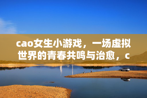 cao女生小游戏,一场虚拟世界的青春共鸣与治愈,cao女生小游戏,虚拟青春的共鸣与治愈