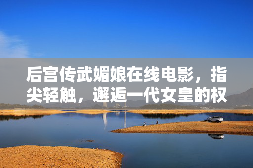 后宫传武媚娘在线电影,指尖轻触,邂逅一代女皇的权谋与柔情,一代女皇武媚娘,权谋深宫的柔情传奇