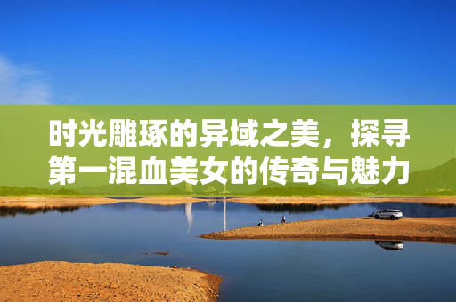 时光雕琢的异域之美,探寻第一混血美女的传奇与魅力