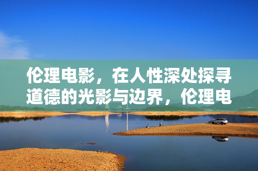 伦理电影,在人性深处探寻道德的光影与边界,伦理电影,人性深处的道德光影与边界