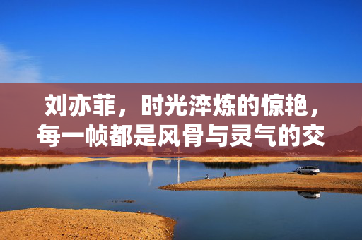 刘亦菲,时光淬炼的惊艳,每一帧都是风骨与灵气的交织,刘亦菲,时光淬炼的风骨灵气